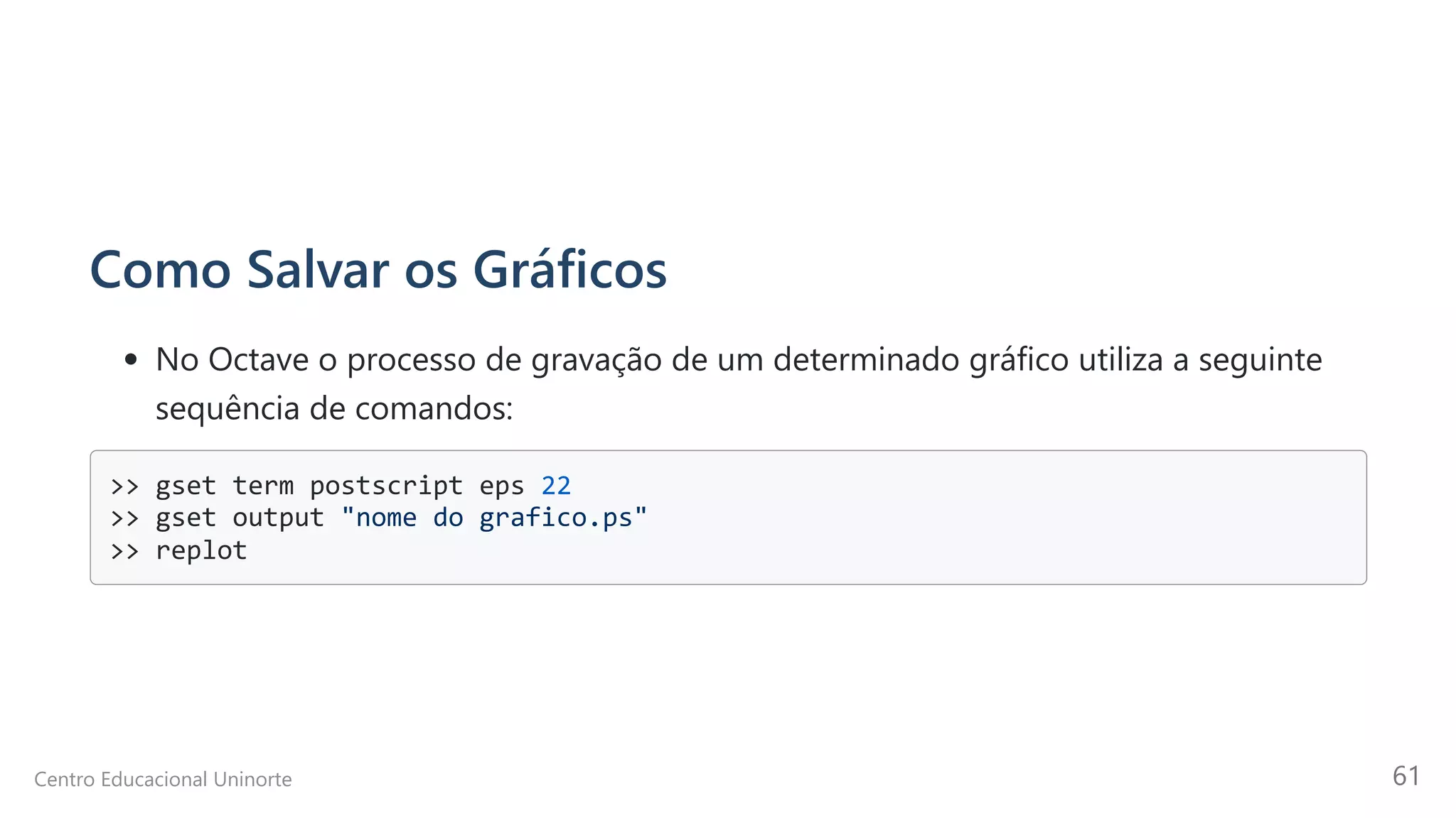Como Salvar os Gráficos
No Octave o processo de gravação de um determinado gráfico utiliza a seguinte
sequência de comandos:
>> gset term postscript eps 22

>> gset output "nome do grafico.ps"

>> replot

Centro Educacional Uninorte 61
 