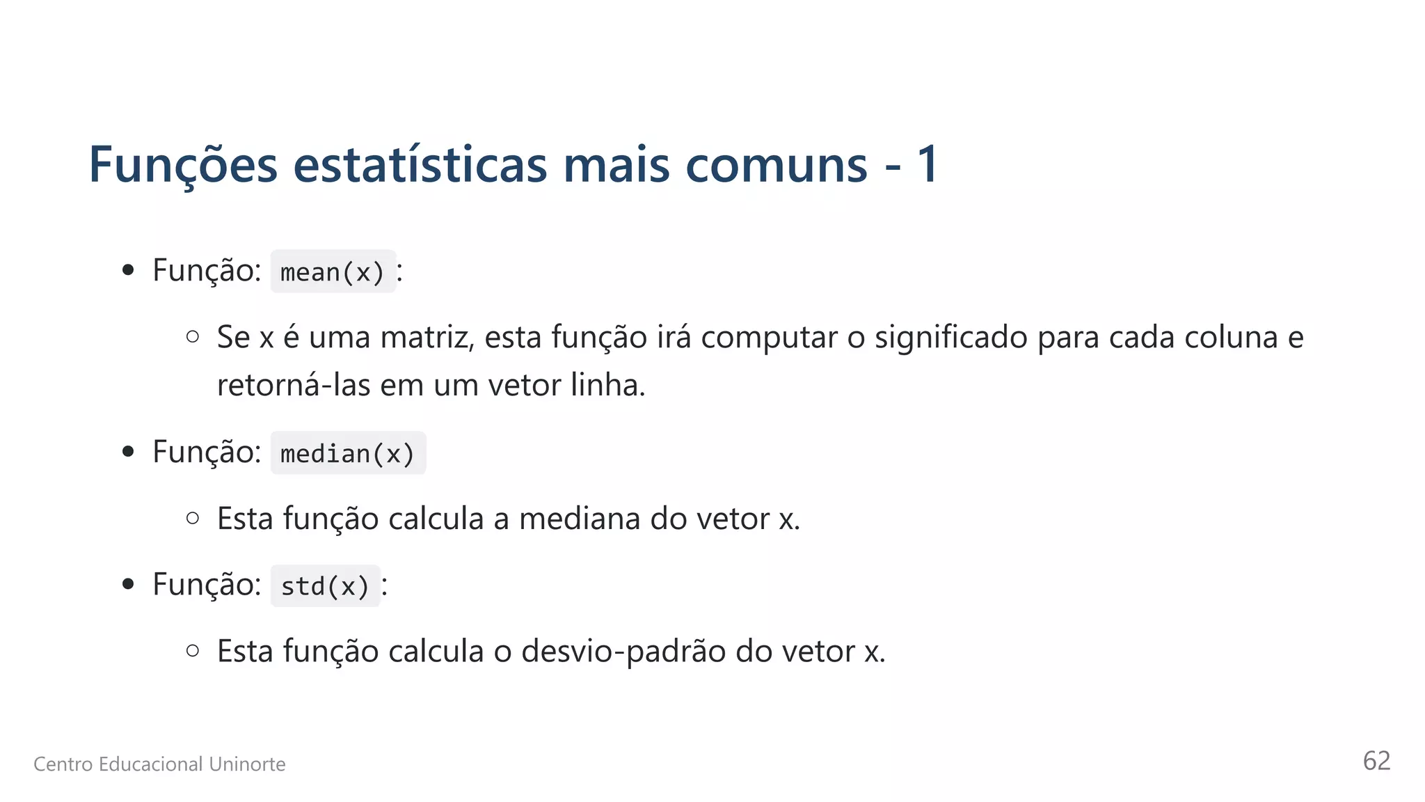 Funções estatísticas mais comuns - 1
Função: mean(x) :
Se x é uma matriz, esta função irá computar o significado para cada coluna e
retorná-las em um vetor linha.
Função: median(x)
Esta função calcula a mediana do vetor x.
Função: std(x) :
Esta função calcula o desvio-padrão do vetor x.
Centro Educacional Uninorte 62
 