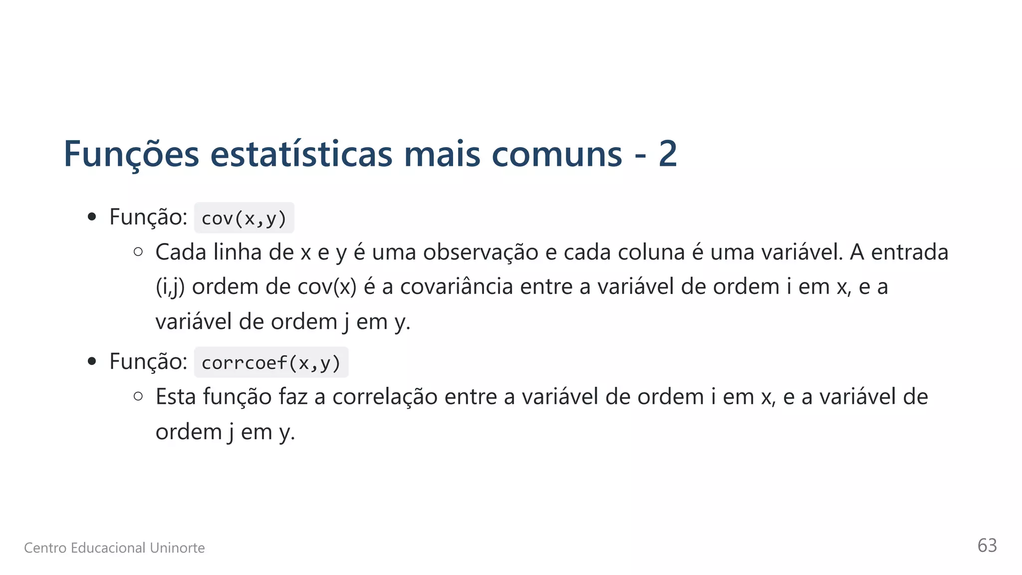 Funções estatísticas mais comuns - 2
Função: cov(x,y)
Cada linha de x e y é uma observação e cada coluna é uma variável. A entrada
(i,j) ordem de cov(x) é a covariância entre a variável de ordem i em x, e a
variável de ordem j em y.
Função: corrcoef(x,y)
Esta função faz a correlação entre a variável de ordem i em x, e a variável de
ordem j em y.
Centro Educacional Uninorte 63
 