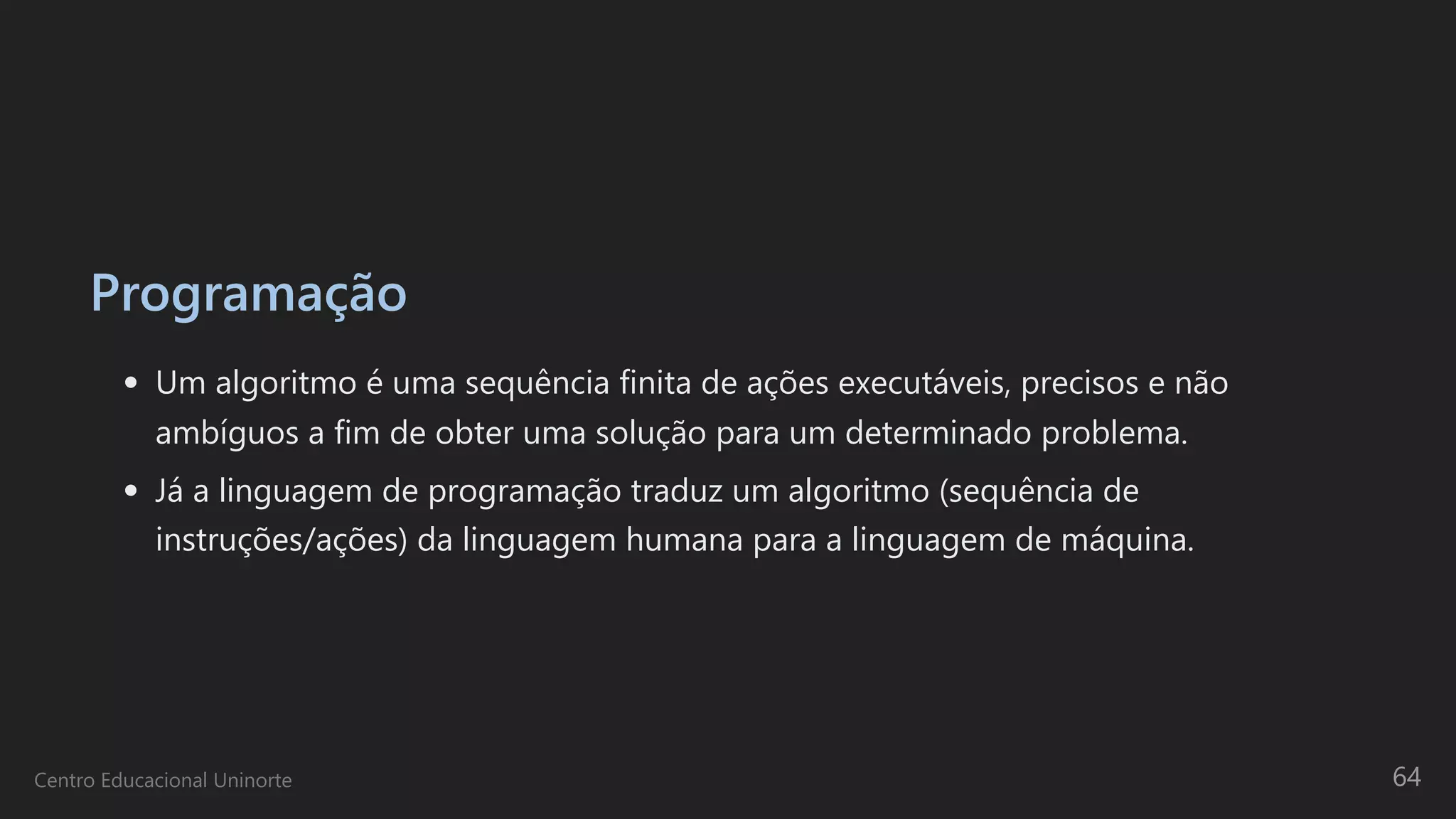 Programação
Um algoritmo é uma sequência finita de ações executáveis, precisos e não
ambíguos a fim de obter uma solução para um determinado problema.
Já a linguagem de programação traduz um algoritmo (sequência de
instruções/ações) da linguagem humana para a linguagem de máquina.
Centro Educacional Uninorte 64
 