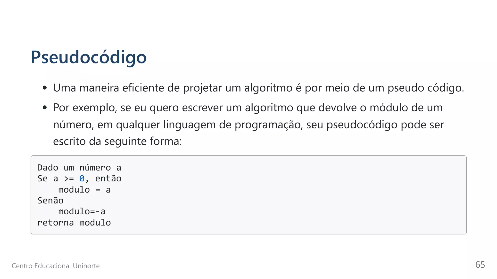 Pseudocódigo
Uma maneira eficiente de projetar um algoritmo é por meio de um pseudo código.
Por exemplo, se eu quero escrever um algoritmo que devolve o módulo de um
número, em qualquer linguagem de programação, seu pseudocódigo pode ser
escrito da seguinte forma:
Dado um número a

Se a >= 0, então

modulo = a

Senão

modulo=-a

retorna modulo

Centro Educacional Uninorte 65
 