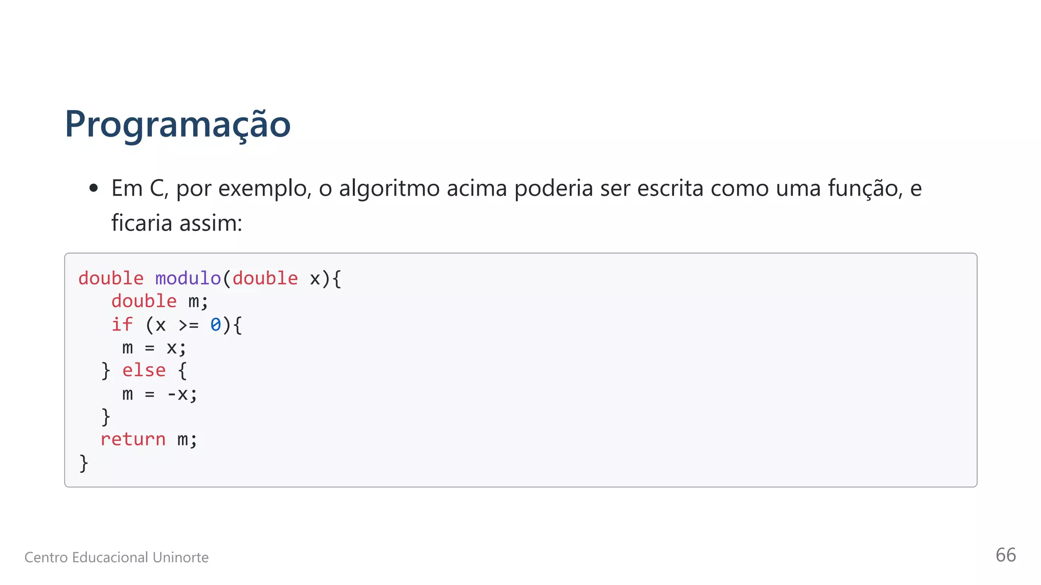 Programação
Em C, por exemplo, o algoritmo acima poderia ser escrita como uma função, e
ficaria assim:
double modulo(double x){

double m; 

if (x >= 0){

m = x; 

} else {

m = -x; 

} 

return m; 

}

Centro Educacional Uninorte 66
 