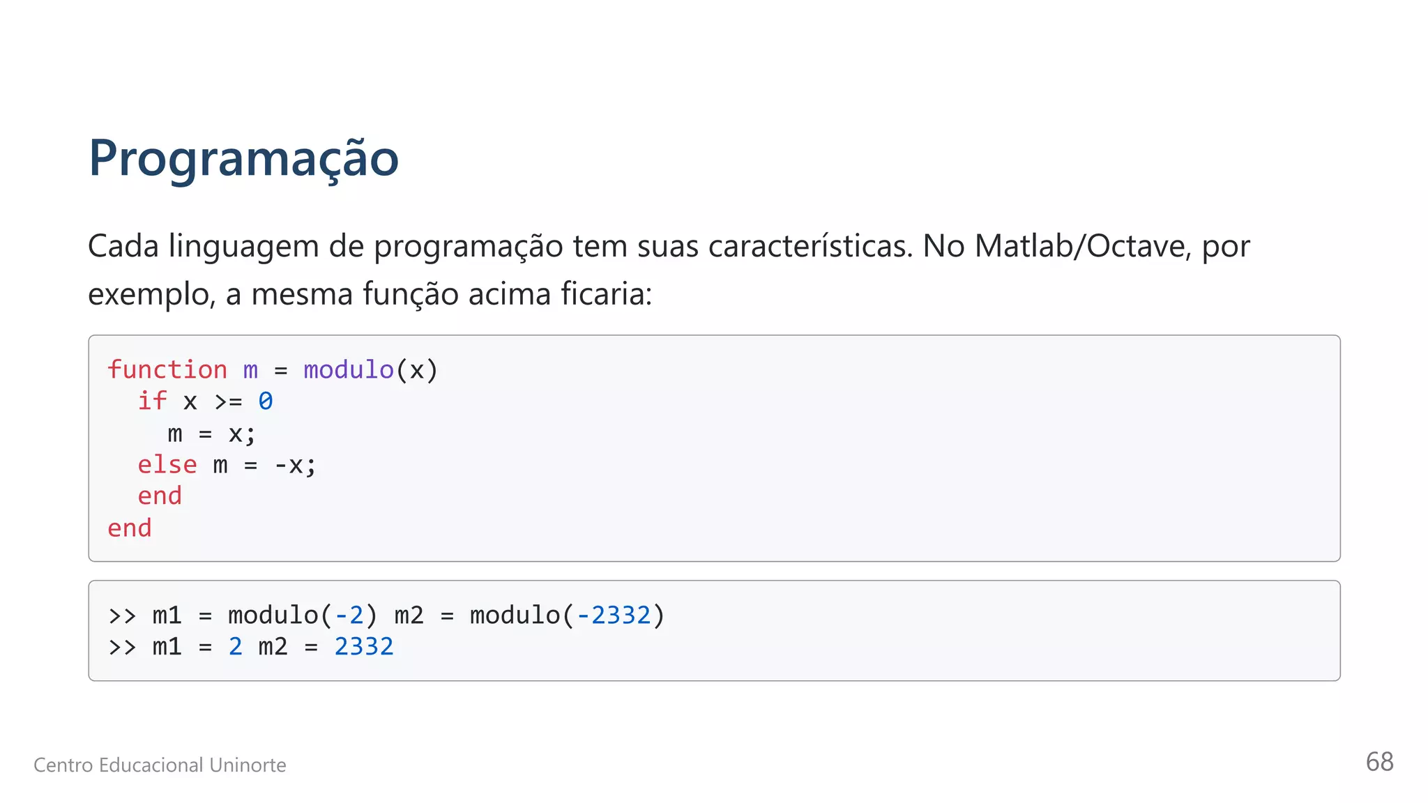 Programação
Cada linguagem de programação tem suas características. No Matlab/Octave, por
exemplo, a mesma função acima ficaria:
function m = modulo(x)

if x >= 0 

m = x; 

else m = -x; 

end 

end 

>> m1 = modulo(-2) m2 = modulo(-2332)

>> m1 = 2 m2 = 2332

Centro Educacional Uninorte 68
 