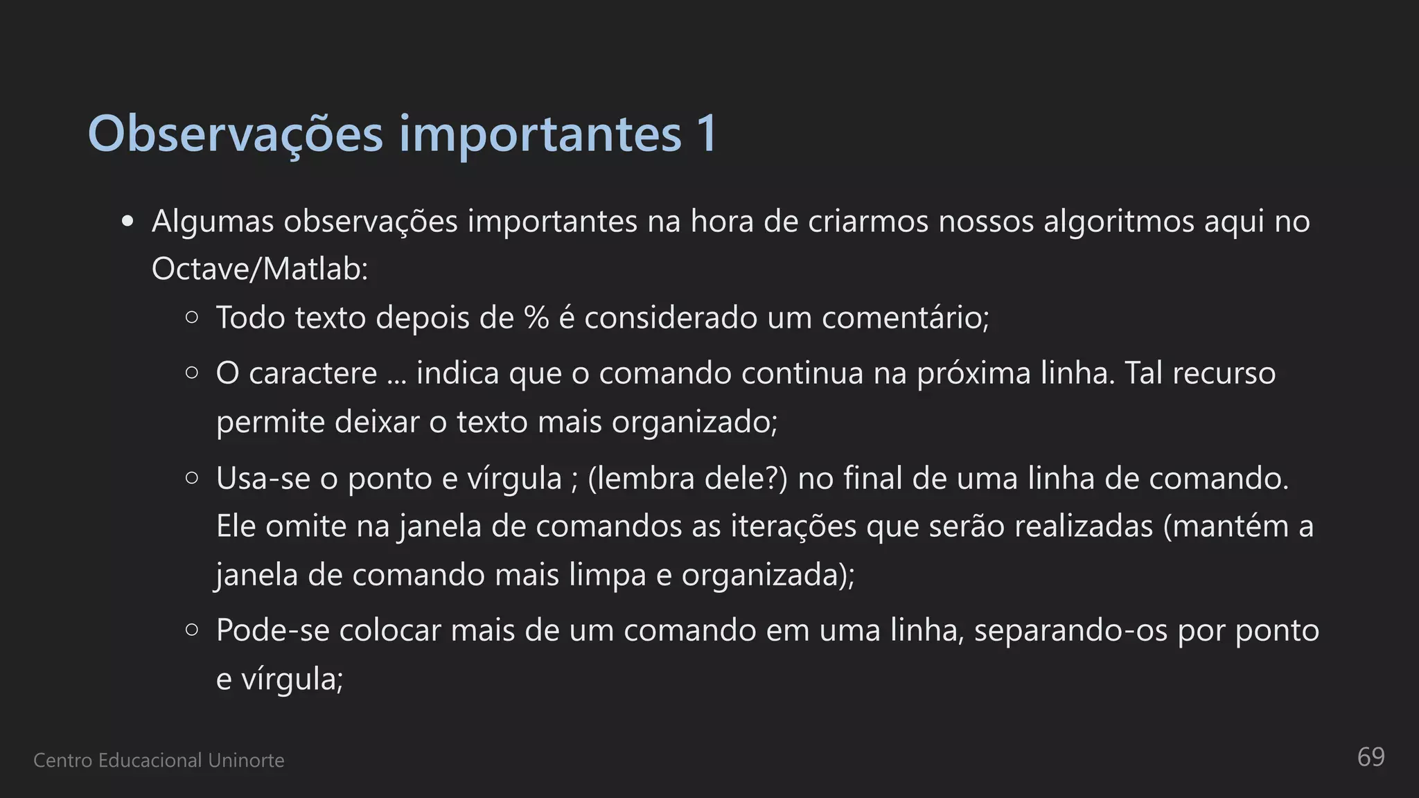 Observações importantes 1
Algumas observações importantes na hora de criarmos nossos algoritmos aqui no
Octave/Matlab:
Todo texto depois de % é considerado um comentário;
O caractere ... indica que o comando continua na próxima linha. Tal recurso
permite deixar o texto mais organizado;
Usa-se o ponto e vírgula ; (lembra dele?) no final de uma linha de comando.
Ele omite na janela de comandos as iterações que serão realizadas (mantém a
janela de comando mais limpa e organizada);
Pode-se colocar mais de um comando em uma linha, separando-os por ponto
e vírgula;
Centro Educacional Uninorte 69
 