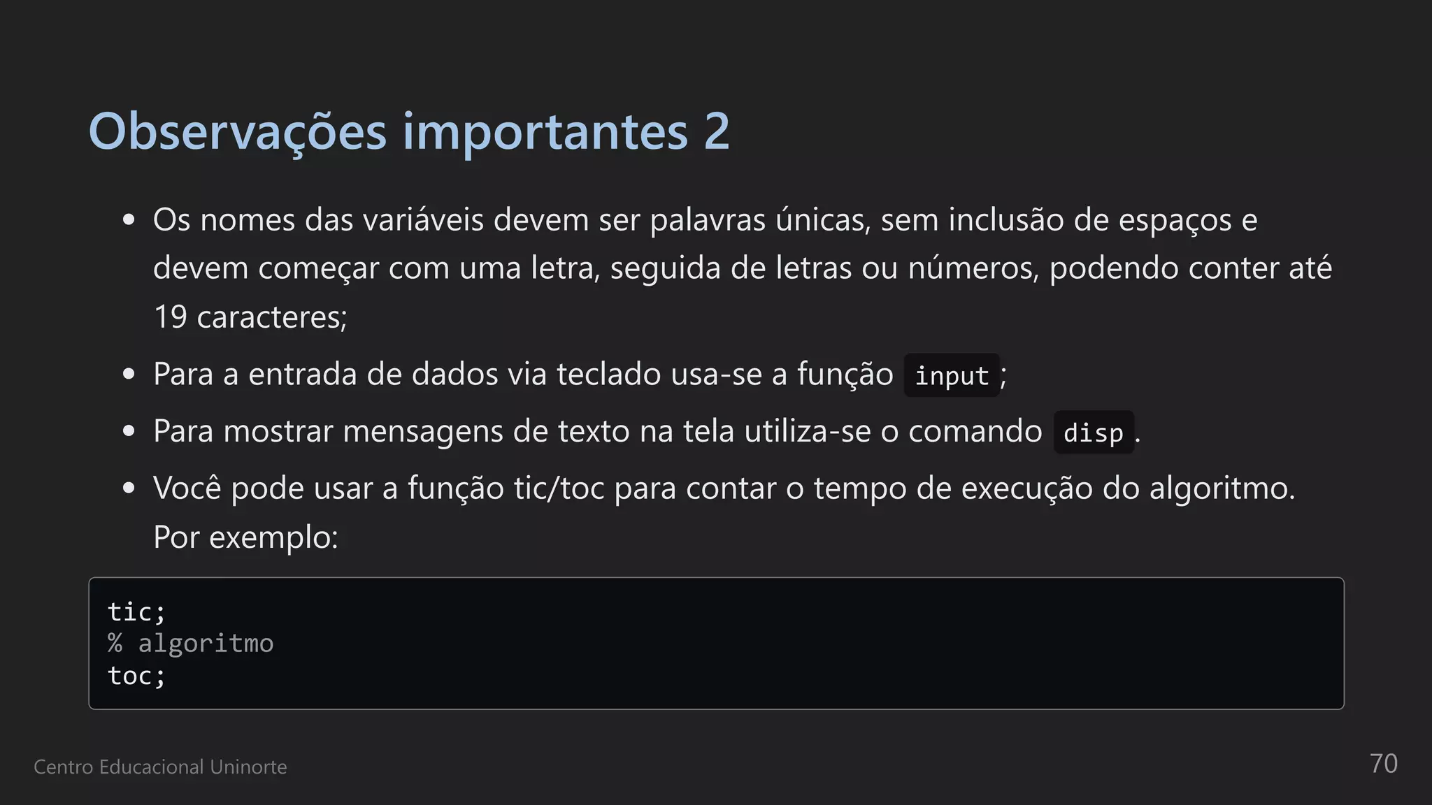 Observações importantes 2
Os nomes das variáveis devem ser palavras únicas, sem inclusão de espaços e
devem começar com uma letra, seguida de letras ou números, podendo conter até
19 caracteres;
Para a entrada de dados via teclado usa-se a função input ;
Para mostrar mensagens de texto na tela utiliza-se o comando disp .
Você pode usar a função tic/toc para contar o tempo de execução do algoritmo.
Por exemplo:
tic; 

% algoritmo 

toc;

Centro Educacional Uninorte 70
 