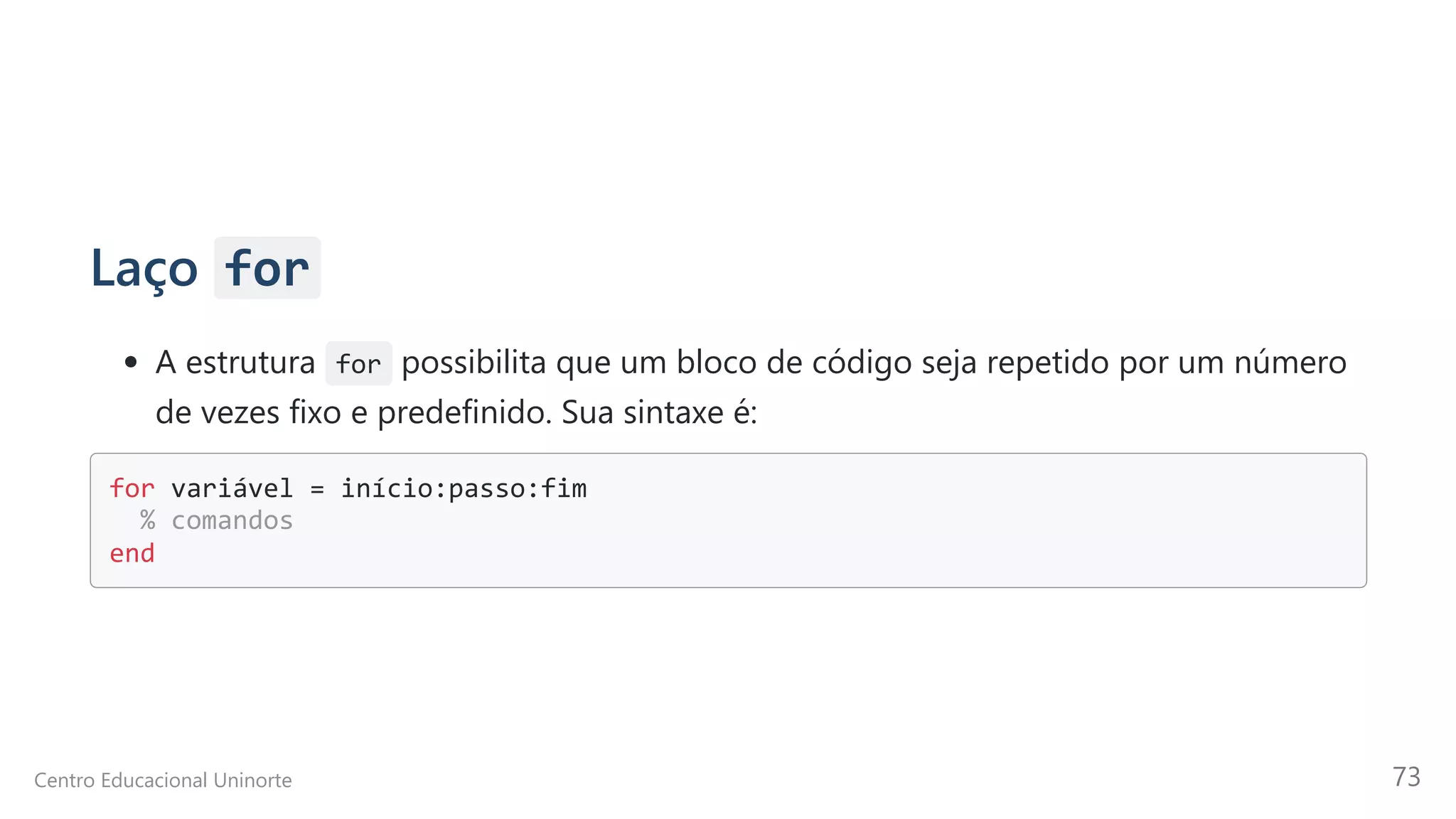 Laço for
A estrutura for possibilita que um bloco de código seja repetido por um número
de vezes fixo e predefinido. Sua sintaxe é:
for variável = início:passo:fim 

% comandos 

end

Centro Educacional Uninorte 73
 