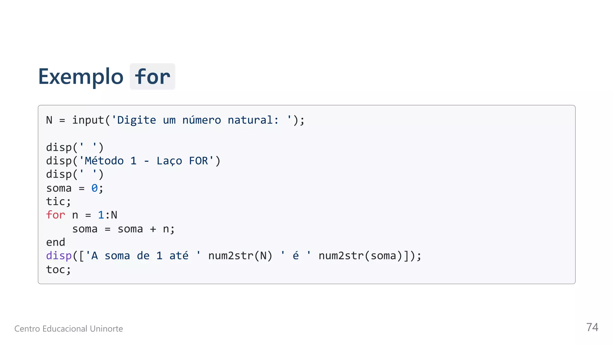 Exemplo for
N = input('Digite um número natural: ');

disp(' ')

disp('Método 1 - Laço FOR')

disp(' ')

soma = 0;

tic;

for n = 1:N

soma = soma + n;

end

disp(['A soma de 1 até ' num2str(N) ' é ' num2str(soma)]);

toc;

Centro Educacional Uninorte 74
 