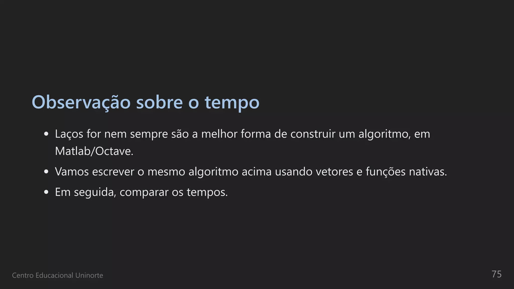 Observação sobre o tempo
Laços for nem sempre são a melhor forma de construir um algoritmo, em
Matlab/Octave.
Vamos escrever o mesmo algoritmo acima usando vetores e funções nativas.
Em seguida, comparar os tempos.
Centro Educacional Uninorte 75
 