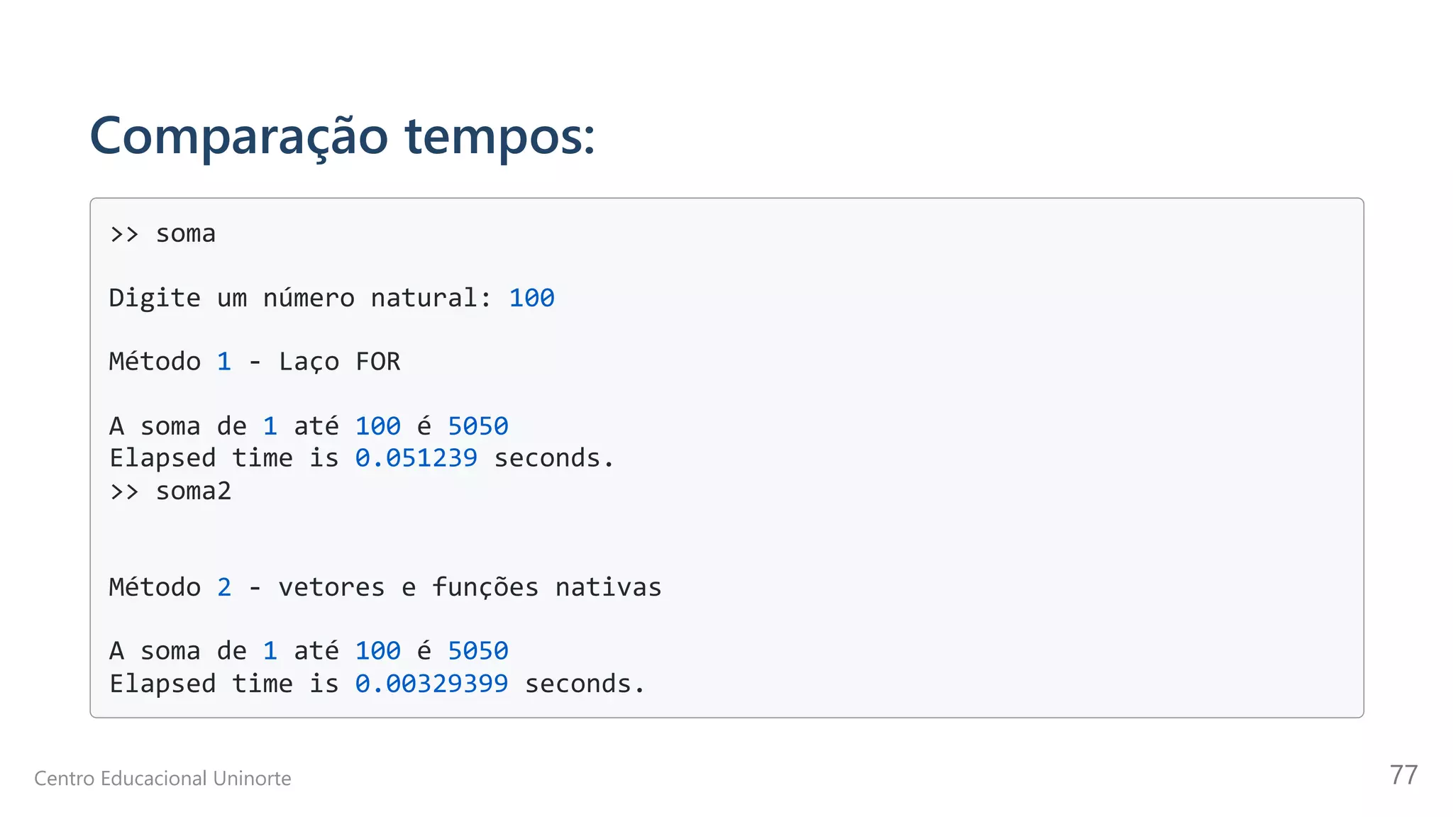 Comparação tempos:
>> soma

Digite um número natural: 100

Método 1 - Laço FOR

A soma de 1 até 100 é 5050

Elapsed time is 0.051239 seconds.

>> soma2

Método 2 - vetores e funções nativas

A soma de 1 até 100 é 5050

Elapsed time is 0.00329399 seconds.

Centro Educacional Uninorte 77
 