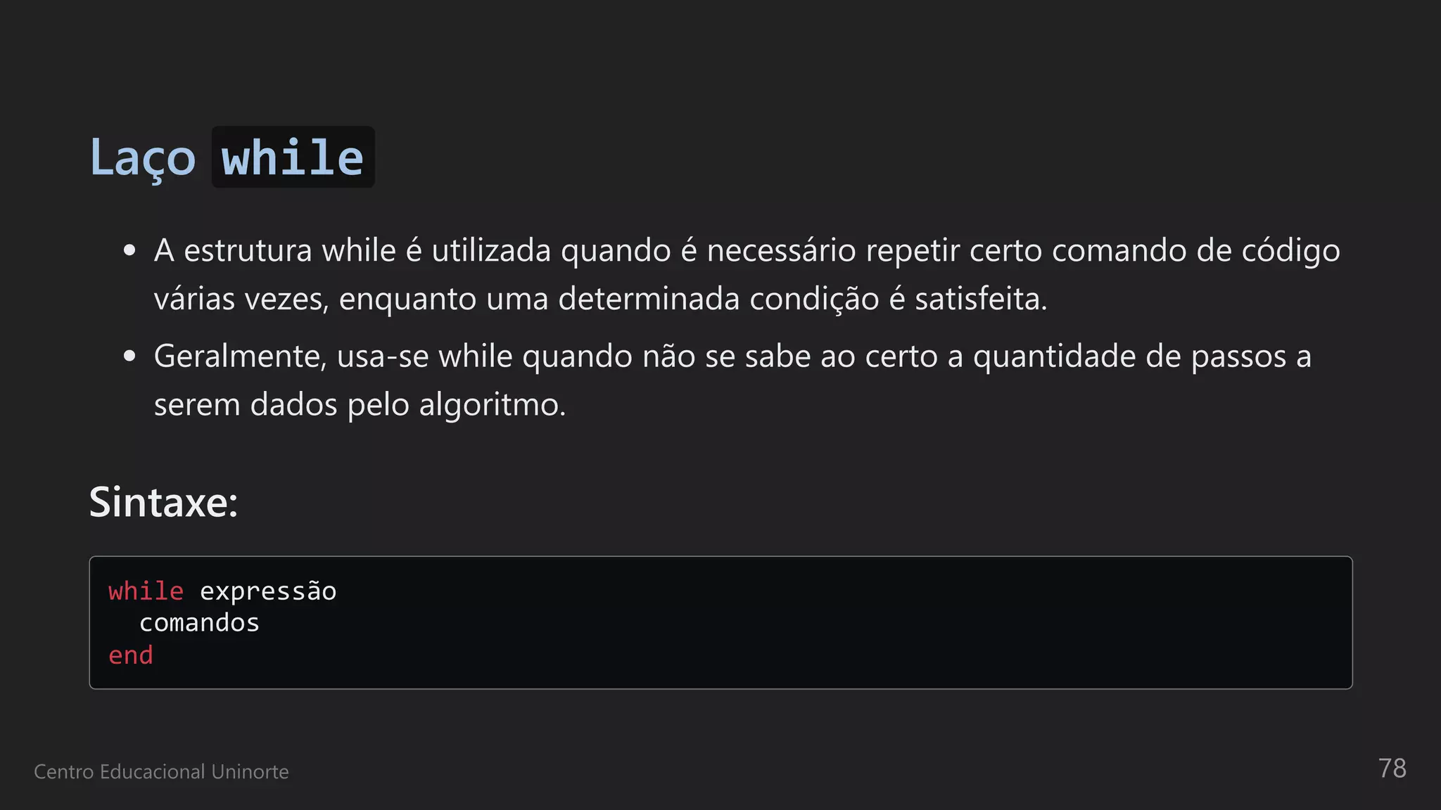 Laço while
A estrutura while é utilizada quando é necessário repetir certo comando de código
várias vezes, enquanto uma determinada condição é satisfeita.
Geralmente, usa-se while quando não se sabe ao certo a quantidade de passos a
serem dados pelo algoritmo.
Sintaxe:
while expressão 

comandos 

end

Centro Educacional Uninorte 78
 