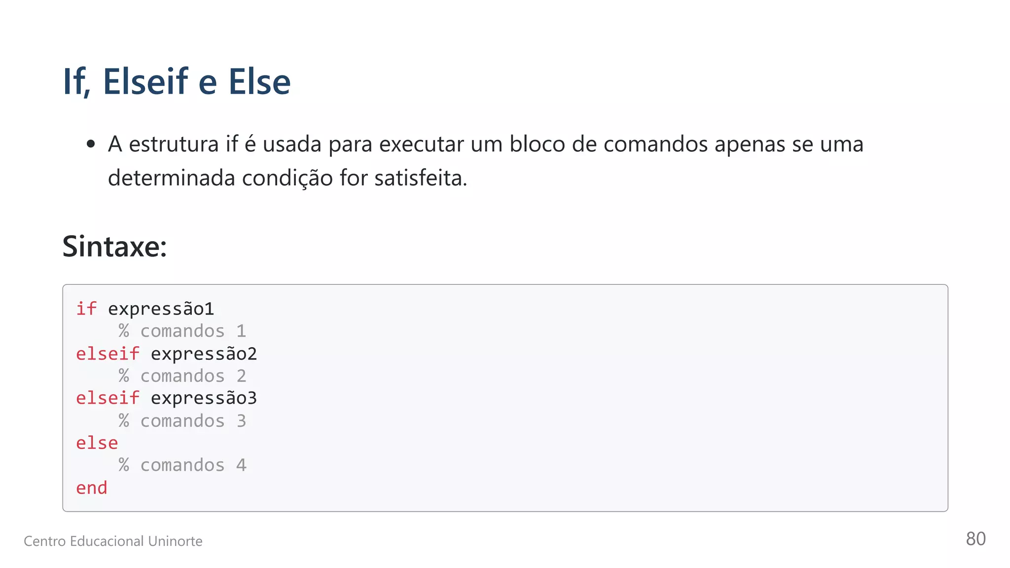 If, Elseif e Else
A estrutura if é usada para executar um bloco de comandos apenas se uma
determinada condição for satisfeita.
Sintaxe:
if expressão1

% comandos 1

elseif expressão2

% comandos 2

elseif expressão3

% comandos 3

else

% comandos 4

end

Centro Educacional Uninorte 80
 