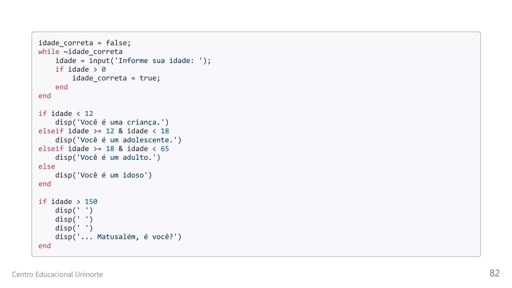 idade_correta = false;

while ~idade_correta

idade = input('Informe sua idade: ');

if idade > 0

idade_correta = true;
end

end

if idade < 12

disp('Você é uma criança.')

elseif idade >= 12 & idade < 18

disp('Você é um adolescente.')

elseif idade >= 18 & idade < 65

disp('Você é um adulto.')
else

disp('Você é um idoso')

end

if idade > 150

disp(' ')

disp(' ')

disp(' ')

disp('... Matusalém, é você?')

end

Centro Educacional Uninorte 82
 