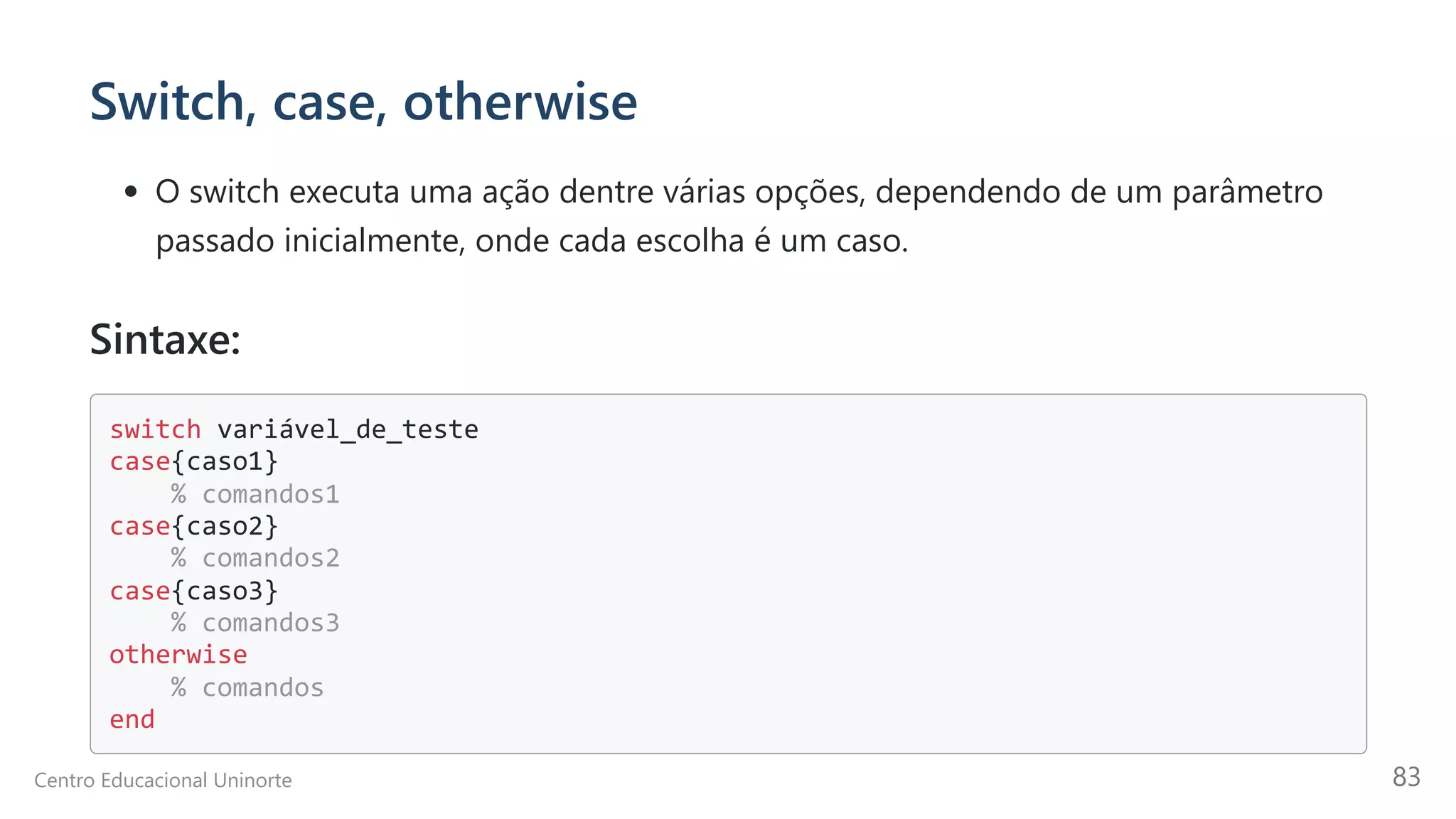 Switch, case, otherwise
O switch executa uma ação dentre várias opções, dependendo de um parâmetro
passado inicialmente, onde cada escolha é um caso.
Sintaxe:
switch variável_de_teste

case{caso1}

% comandos1

case{caso2}

% comandos2

case{caso3}

% comandos3

otherwise

% comandos

end

Centro Educacional Uninorte 83
 