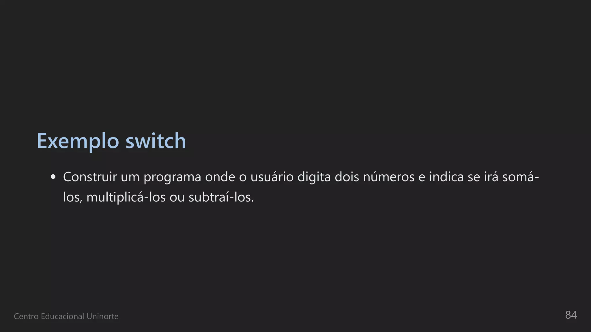 Exemplo switch
Construir um programa onde o usuário digita dois números e indica se irá somá-
los, multiplicá-los ou subtraí-los.
Centro Educacional Uninorte 84
 