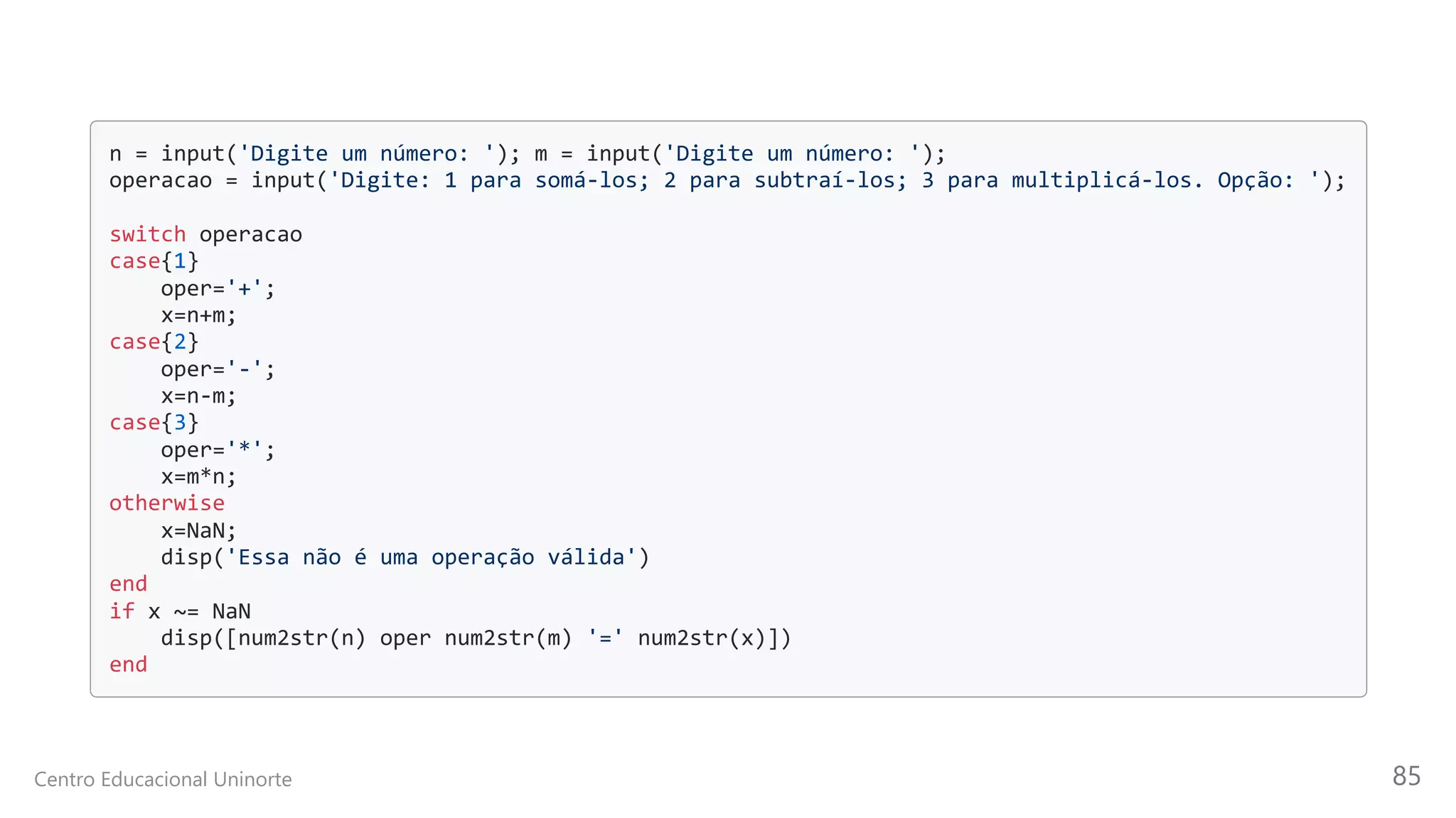 n = input('Digite um número: '); m = input('Digite um número: ');

operacao = input('Digite: 1 para somá-los; 2 para subtraí-los; 3 para multiplicá-los. Opção: ');

switch operacao

case{1}

oper='+';

x=n+m;

case{2}

oper='-';

x=n-m;

case{3}

oper='*';

x=m*n;

otherwise

x=NaN;

disp('Essa não é uma operação válida')

end

if x ~= NaN

disp([num2str(n) oper num2str(m) '=' num2str(x)])

end

Centro Educacional Uninorte 85
 