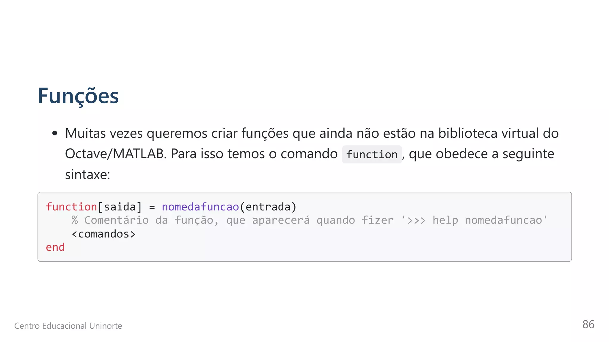 Funções
Muitas vezes queremos criar funções que ainda não estão na biblioteca virtual do
Octave/MATLAB. Para isso temos o comando function , que obedece a seguinte
sintaxe:
function[saida] = nomedafuncao(entrada)

% Comentário da função, que aparecerá quando fizer '>>> help nomedafuncao'

<comandos>

end

Centro Educacional Uninorte 86
 