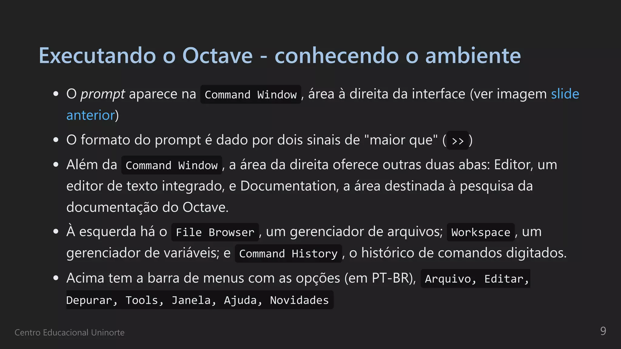 Executando o Octave - conhecendo o ambiente
O prompt aparece na Command Window , área à direita da interface (ver imagem slide
anterior)
O formato do prompt é dado por dois sinais de "maior que" ( >> )
Além da Command Window , a área da direita oferece outras duas abas: Editor, um
editor de texto integrado, e Documentation, a área destinada à pesquisa da
documentação do Octave.
À esquerda há o File Browser , um gerenciador de arquivos; Workspace , um
gerenciador de variáveis; e Command History , o histórico de comandos digitados.
Acima tem a barra de menus com as opções (em PT-BR), Arquivo, Editar,
Depurar, Tools, Janela, Ajuda, Novidades
Centro Educacional Uninorte 9
 