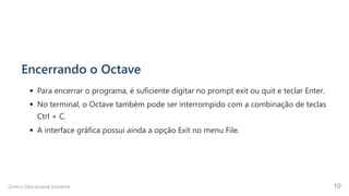 Encerrando o Octave
Para encerrar o programa, é suficiente digitar no prompt exit ou quit e teclar Enter.
No terminal, o Octave também pode ser interrompido com a combinação de teclas
Ctrl + C.
A interface gráfica possui ainda a opção Exit no menu File.
Centro Educacional Uninorte 10
 