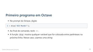Primeiro programa em Octave
No prompt do Octave, digite:
1 > disp('Alô Mundo!'); 

Ao final do comando, tecle Enter .
A função disp mostra qualquer variável que for colocada entre parênteses na
próxima linha. Nesse caso, usamos uma string
Centro Educacional Uninorte 11
 