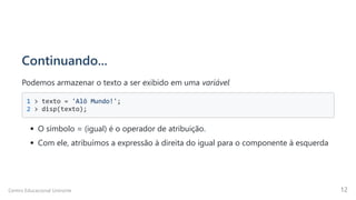 Continuando...
Podemos armazenar o texto a ser exibido em uma variável
1 > texto = 'Alô Mundo!'; 

2 > disp(texto);

O símbolo = (igual) é o operador de atribuição.
Com ele, atribuímos a expressão à direita do igual para o componente à esquerda
Centro Educacional Uninorte 12
 