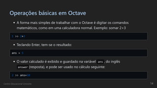 Operações básicas em Octave
A forma mais simples de trabalhar com o Octave é digitar os comandos

matemáticos, como em uma calculadora normal. Exemplo: somar 2+3
1 >> 2+3

Teclando Enter, tem-se o resultado:
ans = 5

O valor calculado é exibido e guardado na variável ans , do inglês
answer (resposta), e pode ser usado no cálculo seguinte:
2 >> ans+10

Centro Educacional Uninorte 14
 