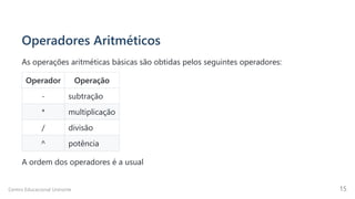 Operadores Aritméticos
As operações aritméticas básicas são obtidas pelos seguintes operadores:
Operador Operação
- subtração
* multiplicação
/ divisão
^ potência
A ordem dos operadores é a usual
Centro Educacional Uninorte 15
 