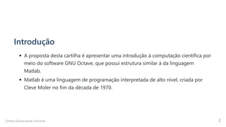 Introdução
A proposta desta cartilha é apresentar uma introdução à computação científica por
meio do software GNU Octave, que possui estrutura similar à da linguagem
Matlab.
Matlab é uma linguagem de programação interpretada de alto nível, criada por

Cleve Moler no fim da década de 1970.
Centro Educacional Uninorte 2
 