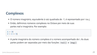 Complexos
O número imaginário, equivalente à raiz quadrada de -1, é representado por i ou j.
Então, definimos números complexos no Octave por meio de suas

partes real e imaginária. Por exemplo:
1 > 3i 

2 > 2 + 3j 

A parte imaginária do número complexo é o número acompanhado de i. As duas

partes podem ser separadas por meio das funções real() e imag()
Centro Educacional Uninorte 20
 