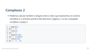 Complexos 2
Podemos calcular também o ângulo entre o vetor que representa um número

complexo e o semieixo positivo das abscissas ( angle() ), ou seu conjugado
complexo ( conj() ):
1 > angle(1)

2 ans = 0 

3 > conj(1) 

4 ans = 1 

5 > angle(2+3i) 

6 ans = 0.98279 

7 > conj(2+3i) 

8 ans = 2 - 3i

Centro Educacional Uninorte 21
 