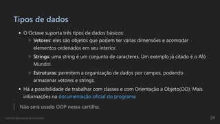 Tipos de dados
O Octave suporta três tipos de dados básicos:
Vetores: eles são objetos que podem ter várias dimensões e acomodar
elementos ordenados em seu interior.
Strings: uma string é um conjunto de caracteres. Um exemplo já citado é o Alô
Mundo!.
Estruturas: permitem a organização de dados por campos, podendo
armazenar vetores e strings.
Há a possibilidade de trabalhar com classes e com Orientação a Objeto(OO). Mais
informações na documentação oficial do programa
Não será usado OOP nessa cartilha.
Centro Educacional Uninorte 24
 