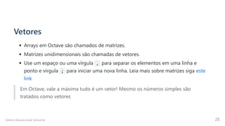 Vetores
Arrays em Octave são chamados de matrizes.
Matrizes unidimensionais são chamadas de vetores.
Use um espaço ou uma vírgula , para separar os elementos em uma linha e
ponto e vírgula ; para iniciar uma nova linha. Leia mais sobre matrizes siga este
link
Em Octave, vale a máxima tudo é um vetor! Mesmo os números simples são
tratados como vetores
Centro Educacional Uninorte 25
 