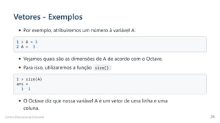 Vetores - Exemplos
Por exemplo, atribuiremos um número à variável A:
1 > A = 3 

2 A = 3 

Vejamos quais são as dimensões de A de acordo com o Octave.
Para isso, utilizaremos a função size() :
1 > size(A) 

ans =

1 1

O Octave diz que nossa variável A é um vetor de uma linha e uma

coluna.
Centro Educacional Uninorte 26
 