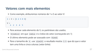 Vetores com mais elementos
Como exemplo, atribuiremos números de 1 a 5 ao vetor V:
1 > V = [1 2 3 4 5] 



V = 

1 2 3 4 5

Para acessar cada elemento de V, os parênteses são usados.
V(indice) em que indice é o índice do vetor (começando em 1)
O último elemento pode ser acessado com V(end)
Para o tamanho de V , use size(V) o resultado mostra 1 5 que diz que o vetor
tem uma linha e cinco colunas (vetor-linha)
Centro Educacional Uninorte 27
 