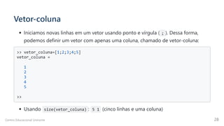Vetor-coluna
Iniciamos novas linhas em um vetor usando ponto e vírgula ( ; ). Dessa forma,
podemos definir um vetor com apenas uma coluna, chamado de vetor-coluna:
>> vetor_coluna=[1;2;3;4;5]

vetor_coluna =

1

2

3

4

5

>>

Usando size(vetor_coluna) : 5 1 (cinco linhas e uma coluna)
Centro Educacional Uninorte 28
 