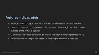 Vetores - dicas úteis
a função numel() , que retorna o número de elementos de uma variável
length() retorna o comprimento de um vetor. Essa função escolhe o maior
número entre linhas e colunas
O primeiro índice (ao contrário de muitas linguagens de programação é 1)
Teremos uma aula separada desta cartilha só para vetores e matrizes
Centro Educacional Uninorte 30
 