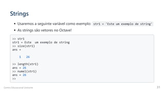 Strings
Usaremos a seguinte variável como exemplo: str1 = 'Este um exemplo de string'
As strings são vetores no Octave!
>> str1

str1 = Este um exemplo de string

>> size(str1)

ans =

1 26

>> length(str1)

ans = 26

>> numel(str1)

ans = 26

>>

Centro Educacional Uninorte 31
 
