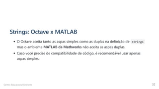 Strings: Octave x MATLAB
O Octave aceita tanto as aspas simples como as duplas na definição de strings
mas o ambiente MATLAB da Mathworks não aceita as aspas duplas.
Caso você precise de compatibilidade de código, é recomendável usar apenas
aspas simples.
Centro Educacional Uninorte 32
 