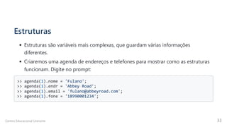 Estruturas
Estruturas são variáveis mais complexas, que guardam várias informações
diferentes.
Criaremos uma agenda de endereços e telefones para mostrar como as estruturas
funcionam. Digite no prompt:
>> agenda(1).nome = 'Fulano';

>> agenda(1).endr = 'Abbey Road';

>> agenda(1).email = 'fulano@abbeyroad.com';

>> agenda(1).fone = '18990001234';

Centro Educacional Uninorte 33
 