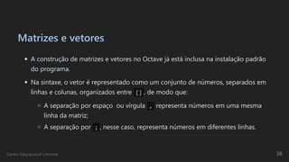 Matrizes e vetores
A construção de matrizes e vetores no Octave já está inclusa na instalação padrão
do programa.
Na sintaxe, o vetor é representado como um conjunto de números, separados em
linhas e colunas, organizados entre  [] , de modo que:
A separação por espaço  ou vírgula , representa números em uma mesma
linha da matriz;
A separação por  ; , nesse caso, representa números em diferentes linhas.
Centro Educacional Uninorte 38
 