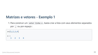 Matrizes e vetores - Exemplo 1
1. Para construir um vetor linha x , basta criar a lista com seus elementos separados
por  ,  ou por espaço :
x=[1,2,3,4]

x =

1 2 3 4

Centro Educacional Uninorte 39
 