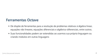 Ferramentas Octave
Ele dispõe de ferramentas para a resolução de problemas relativos à álgebra linear,
equações não lineares, equações diferenciais e algébrico-diferenciais, entre outros.
Suas funcionalidades podem ser estendidas ao usarmos sua própria linguagem ou
criando módulos em outras linguagens
Centro Educacional Uninorte 4
 