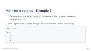 Matrizes e vetores - Exemplo 2
2. Para construir um vetor coluna y , basta criar a lista com seus elementos
separados por  ;
(não se preocupe, o ponto e vírgula no final do vetor continua existindo).
y=[1;2;3;4]

y =

1

2

3

4

Centro Educacional Uninorte 40
 