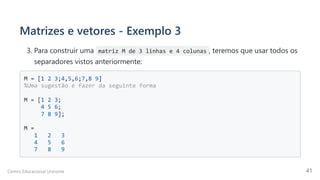 Matrizes e vetores - Exemplo 3
3. Para construir uma matriz M de 3 linhas e 4 colunas , teremos que usar todos os
separadores vistos anteriormente:
M = [1 2 3;4,5,6;7,8 9]

%Uma sugestão é fazer da seguinte forma

M = [1 2 3;

4 5 6;

7 8 9];

M =

1 2 3

4 5 6

7 8 9

Centro Educacional Uninorte 41
 