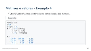 Matrizes e vetores - Exemplo 4
Obs: O Octave/Matlab aceita variáveis como entrada das matrizes.
Exemplo:
format bank

k=10;

x=sqrt(3)^5;

M = [k k^2 sqrt(k);

x sqrt(x) x/k;

pi 2*pi sin(pi)]

M =

10.00 100.00 3.16

15.59 3.95 1.56

3.14 6.28 0.00

Centro Educacional Uninorte 42
 