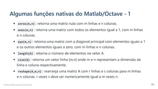 Algumas funções nativas do Matlab/Octave - 1
zeros(m,n) : retorna uma matriz nula com m linhas e n colunas.
ones(m,n) : retorna uma matriz com todos os elementos igual a 1, com m linhas
e n colunas.
eye(m,n) : retorna uma matriz com a diagonal principal com elementos iguais a 1
e os outros elementos iguais a zero, com m linhas e n colunas.
length(A) : retorna o número de elementos no vetor A.
size(A) : retorna um vetor linha [m,n] onde m e n representam a dimensão da
linha e coluna respectivamente.
reshape(A,m,n) : rearranja uma matriz A com r linhas e s colunas para m linhas
e n colunas. r vezes s deve ser numericamente igual a m vezes n.
Centro Educacional Uninorte 44
 