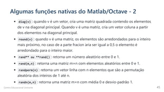 Algumas funções nativas do Matlab/Octave - 2
diag(v) : quando v é um vetor, cria uma matriz quadrada contendo os elementos
de v na diagonal principal. Quando v é uma matriz, cria um vetor coluna a partir
dos elementos na diagonal principal.
round(v) : quando v é uma matriz, os elementos são arredondados para o inteiro
mais próximo, no caso de a parte fracion ́
aria ser igual a 0,5 o elemento é
arredondado para o inteiro maior.
rand** ou **rand() : retorna um número aleatório entre 0 e 1.
rand(m,n) : retorna uma matriz m×n com elementos aleatórios entre 0 e 1.
randperm(n) : retorna um vetor linha com n elementos que são a permutação
aleatória dos inteiros de 1 até n.
randn(m,n) : retorna uma matriz m×n com média 0 e desvio-padrão 1.
Centro Educacional Uninorte 45
 