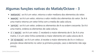 Algumas funções nativas do Matlab/Octave - 3
median(A) : se A é um vetor, retorna o valor mediano dos elementos do vetor.
mean(A) : se A é um vetor, retorna o valor médio dos elementos do vetor. Se A é
uma matriz retorna um vetor linha com a media de cada coluna.
sort(A) : se A é um vetor, ordena os elementos de A na ordem crescente. Se A é
uma matriz, ordena os elementos de cada coluna.
C = max(A) : se A é um vetor, C receberá o maior elemento de A. Se A é uma
matriz, C é um vetor linha contendo o maior elemento em cada coluna de A.
[d n]=max(A) : se A é um vetor, d recebe o maior elemento de A e n indica a
posição desse elemento no vetor (a primeira posição, caso o elemento não seja
único).
Centro Educacional Uninorte 46
 