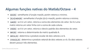 Algumas funções nativas do Matlab/Octave - 4
min(A) : semelhante à função max(A), porém retorna o minimo.
[d,n]=min(A) : semelhante à função [d,n]=max(A), porém retorna o minimo.
sum(A) : se A é um vetor, retorna a soma dos elementos do vetor. Se A é uma
matriz retorna um vetor linha com a soma de cada coluna.
std(A) : se A é um vetor, retorna o desvio-padrão dos elementos do vetor.
det(A) : retorna o determinante da matriz quadrada A.
dot(a,b) : determina o produto escalar de dois vetores a e b.
cross(a,b) : determina o produto vetorial de dois vetores a e b. Os dois vetores
devem possuir três elementos.
Centro Educacional Uninorte 47
 