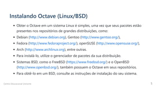 Instalando Octave (Linux/BSD)
Obter o Octave em um sistema Linux é simples, uma vez que seus pacotes estão

presentes nos repositórios de grandes distribuições, como:
Debian (http://www.debian.org), Gentoo (http://www.gentoo.org/),
Fedora (http://www.fedoraproject.org/), openSUSE (http://www.opensuse.org/),
Arch (http://www.archlinux.org), entre outras.
Para instalá-lo, utilize o gerenciador de pacotes da sua distribuição.
Sistemas BSD, como o FreeBSD (https://www.freebsd.org/) e o OpenBSD
(http://www.openbsd.org/), também possuem o Octave em seus repositórios.
Para obtê-lo em um BSD, consulte as instruções de instalação do seu sistema.
Centro Educacional Uninorte 5
 
