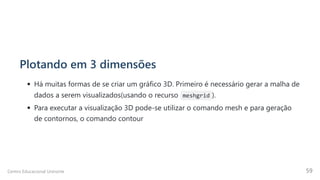 Plotando em 3 dimensões
Há muitas formas de se criar um gráfico 3D. Primeiro é necessário gerar a malha de
dados a serem visualizados(usando o recurso meshgrid ).
Para executar a visualização 3D pode-se utilizar o comando mesh e para geração
de contornos, o comando contour
Centro Educacional Uninorte 59
 
